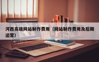 丹东河西高端网站制作费用（网站制作费用及后期运营）