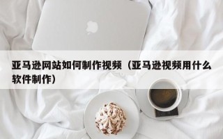 丹东亚马逊网站如何制作视频（亚马逊视频用什么软件制作）